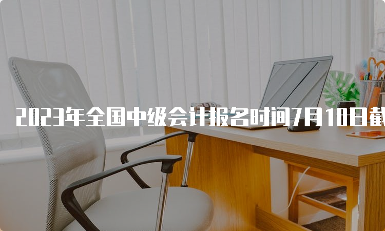 2023年全国中级会计报名时间7月10日截止。没报名的请抓紧