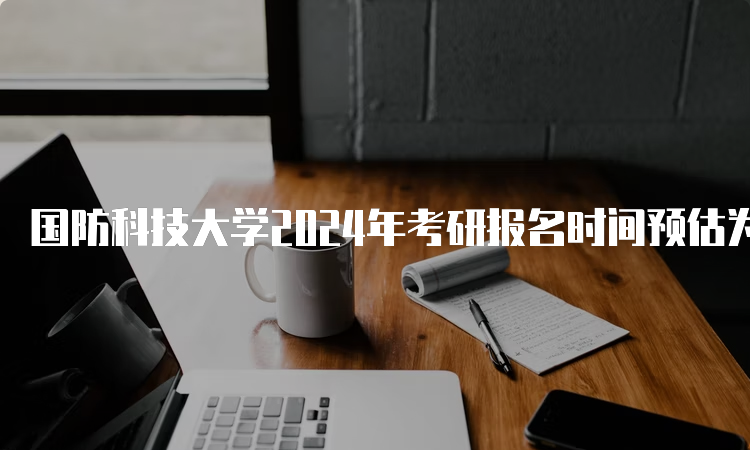 国防科技大学2024年考研报名时间预估为2023年10月5日-10月25日