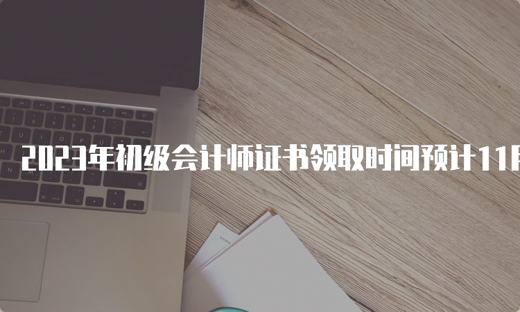 2023年初级会计师证书领取时间预计11月份左右