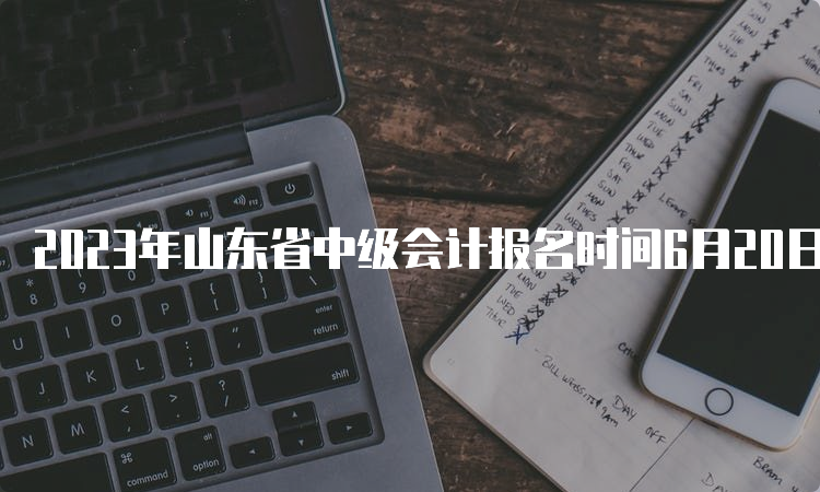 2023年山东省中级会计报名时间6月20日至7月10日，报名入口5天后关闭