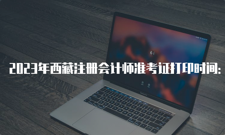 2023年西藏注册会计师准考证打印时间：8月7日-8月22日