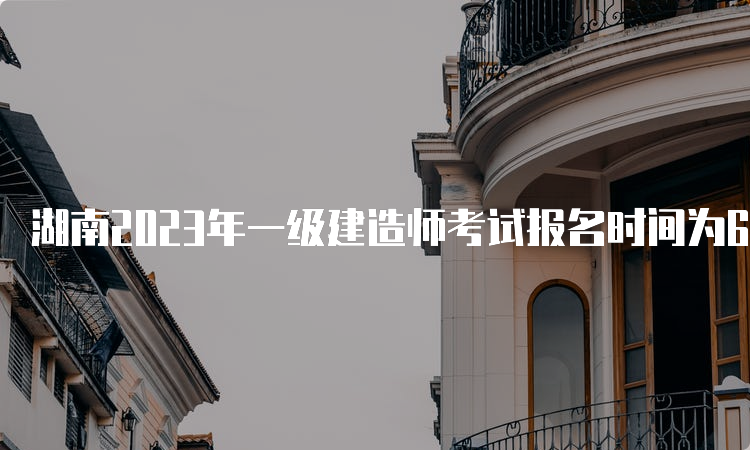 湖南2023年一级建造师考试报名时间为6月30日9：00-7月10日17：00