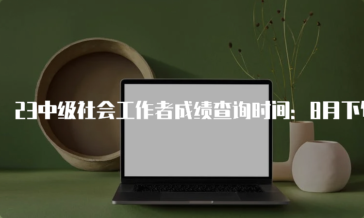 23中级社会工作者成绩查询时间：8月下旬