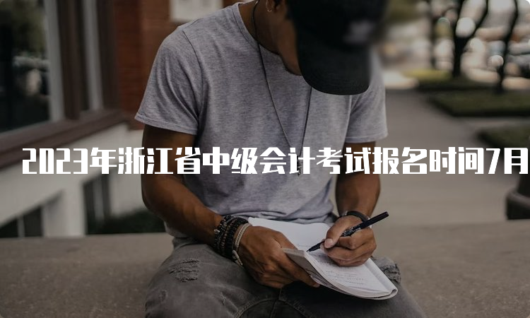 2023年浙江省中级会计考试报名时间7月10日12：00截止