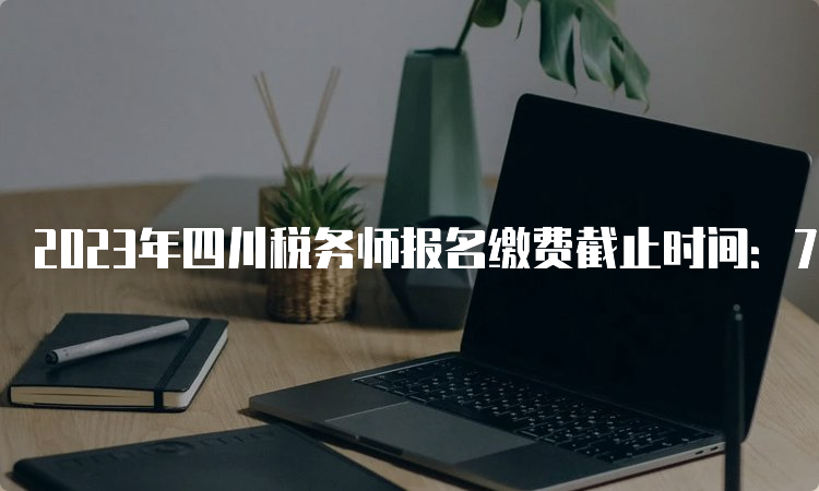 2023年四川税务师报名缴费截止时间：7月12日