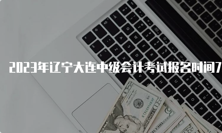 2023年辽宁大连中级会计考试报名时间7月10日12:00截止