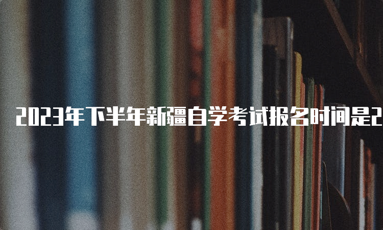 2023年下半年新疆自学考试报名时间是2023年7月24日12:00—28日18:00