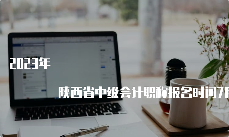 2023年 陕西省中级会计职称报名时间7月9日12：00截止