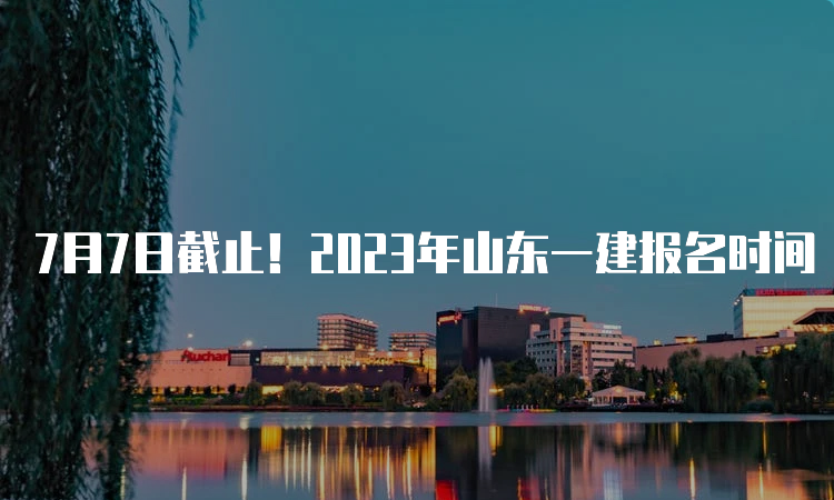 7月7日截止！2023年山东一建报名时间