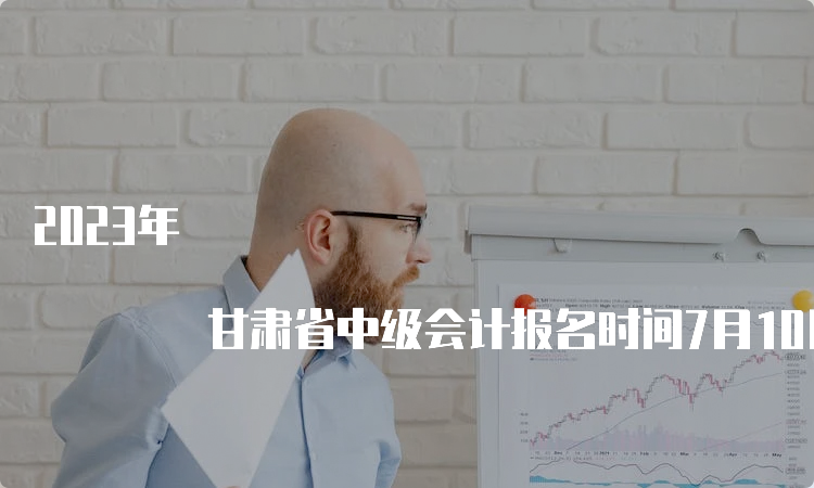 2023年 甘肃省中级会计报名时间7月10日截止，逾期不设补报名