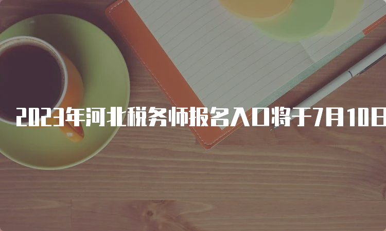 2023年河北税务师报名入口将于7月10日关闭