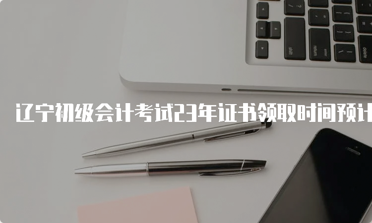 辽宁初级会计考试23年证书领取时间预计10月份以后