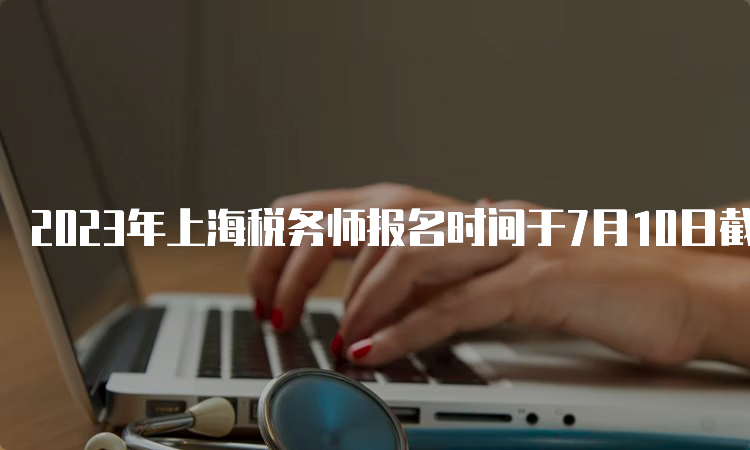 2023年上海税务师报名时间于7月10日截止