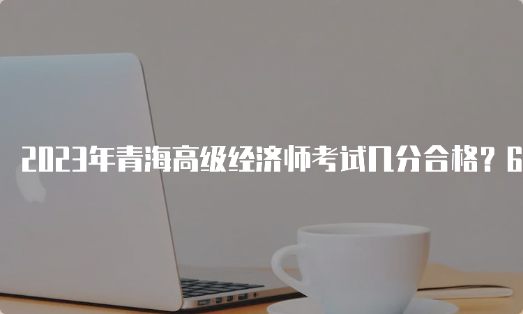 2023年青海高级经济师考试几分合格？60分