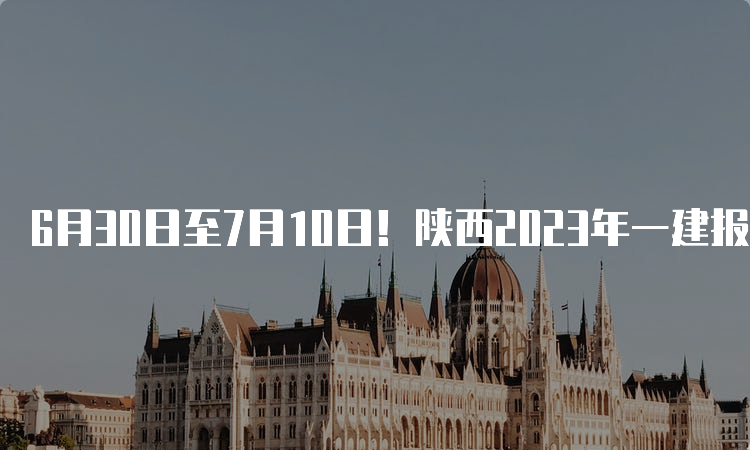 6月30日至7月10日！陕西2023年一建报名时间