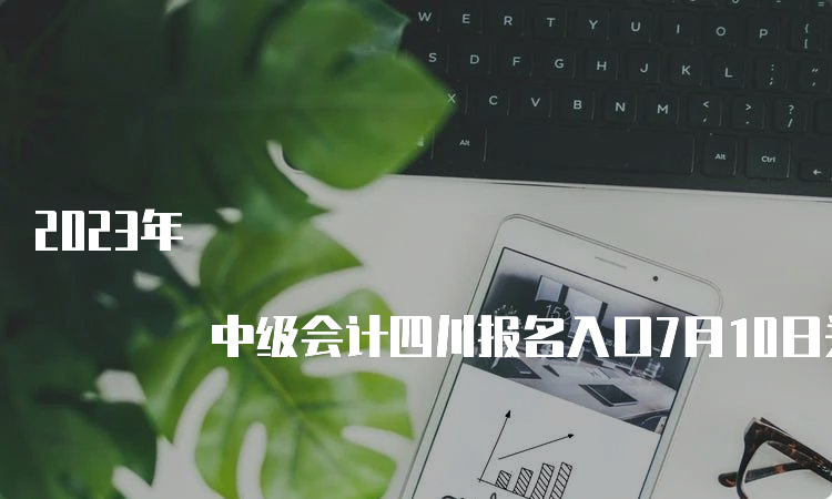 2023年 中级会计四川报名入口7月10日关闭