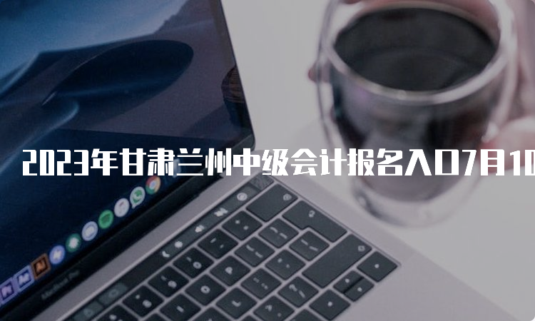 2023年甘肃兰州中级会计报名入口7月10日关闭