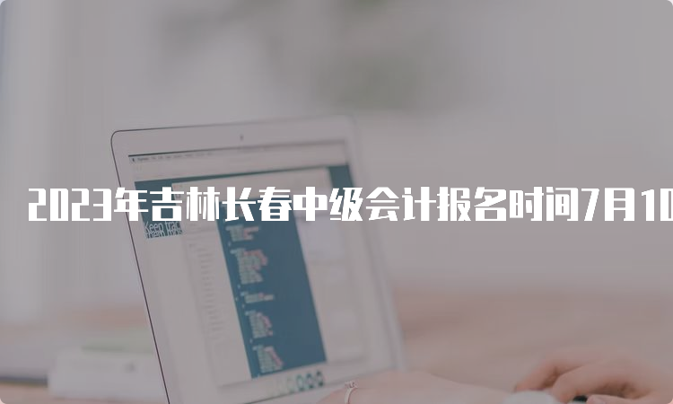 2023年吉林长春中级会计报名时间7月10日12:00截止