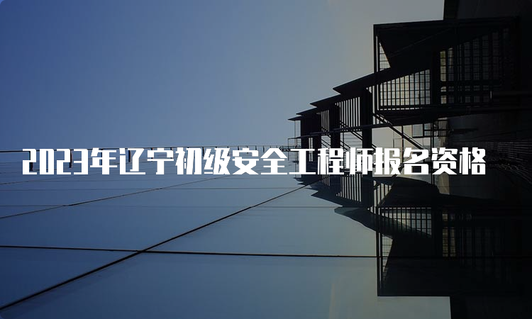 2023年辽宁初级安全工程师报名资格