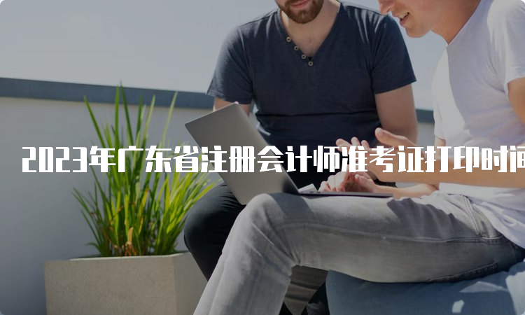 2023年广东省注册会计师准考证打印时间是8月7日-8月22日