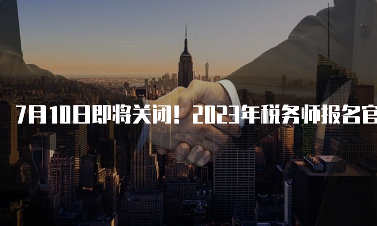 7月10日即将关闭！2023年税务师报名官网：中国注册税务师协会