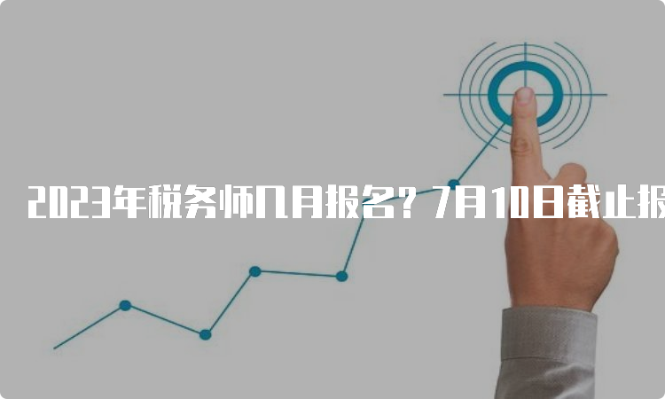 2023年税务师几月报名？7月10日截止报名