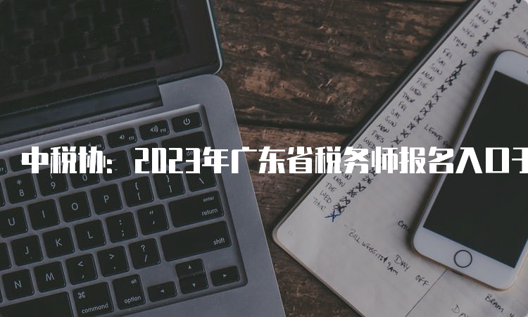 中税协：2023年广东省税务师报名入口于7月10日即将关闭