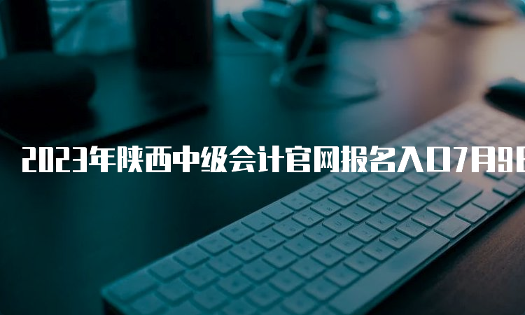 2023年陕西中级会计官网报名入口7月9日关闭