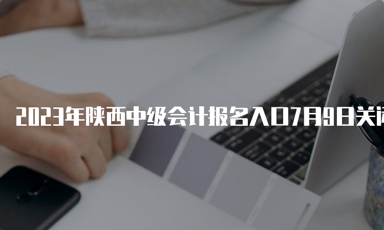 2023年陕西中级会计报名入口7月9日关闭