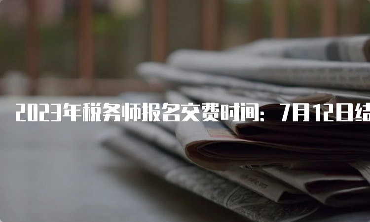 2023年税务师报名交费时间：7月12日结束