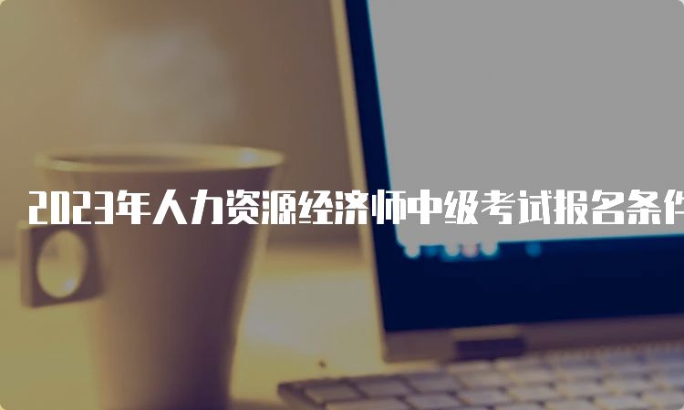 2023年人力资源经济师中级考试报名条件