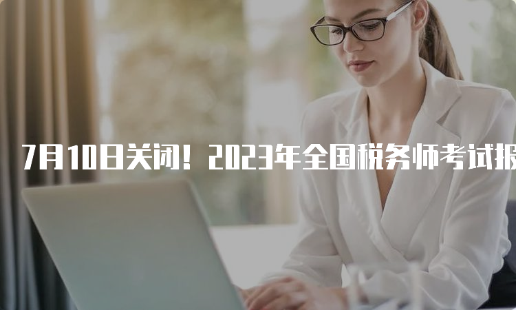 7月10日关闭！2023年全国税务师考试报名入口官网是中税协