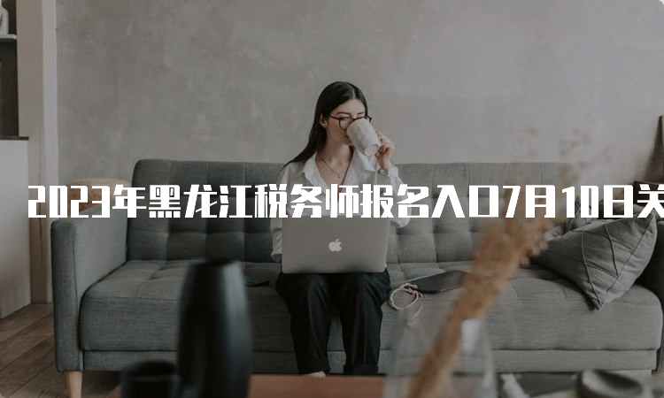 2023年黑龙江税务师报名入口7月10日关闭