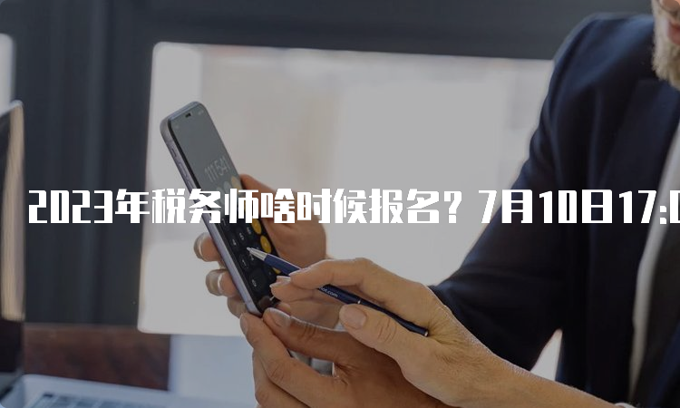 2023年税务师啥时候报名？7月10日17:00截止