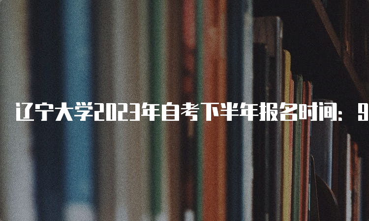 辽宁大学2023年自考下半年报名时间：9月6日至10日