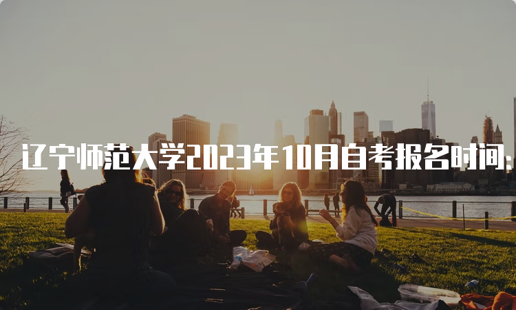 辽宁师范大学2023年10月自考报名时间：9月6日至9月10日