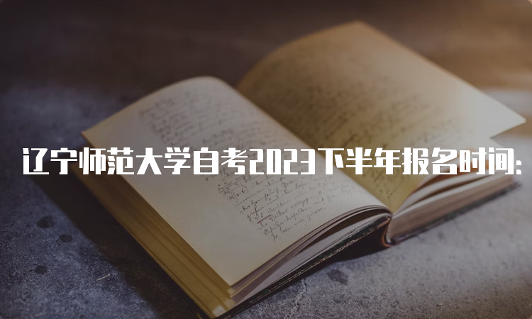 辽宁师范大学自考2023下半年报名时间：9月6日开始