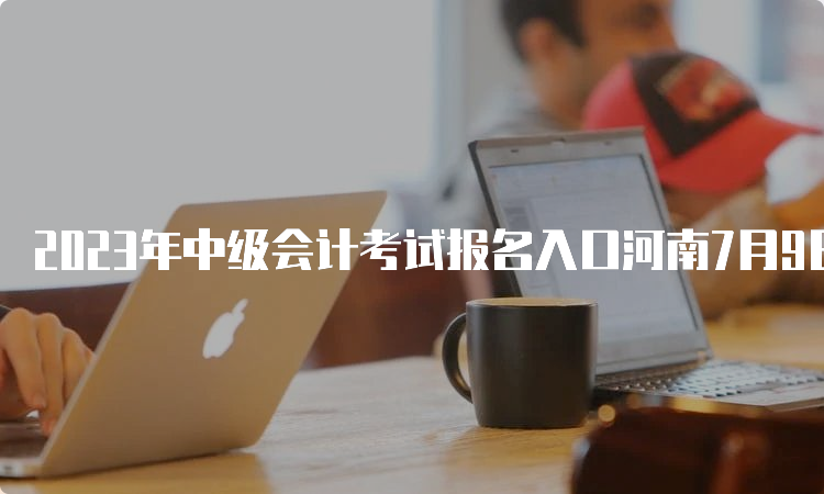 2023年中级会计考试报名入口河南7月9日关闭