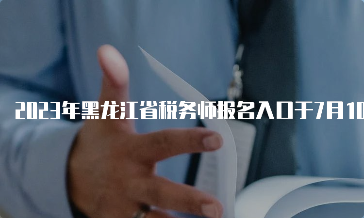 2023年黑龙江省税务师报名入口于7月10日17:00即将关闭