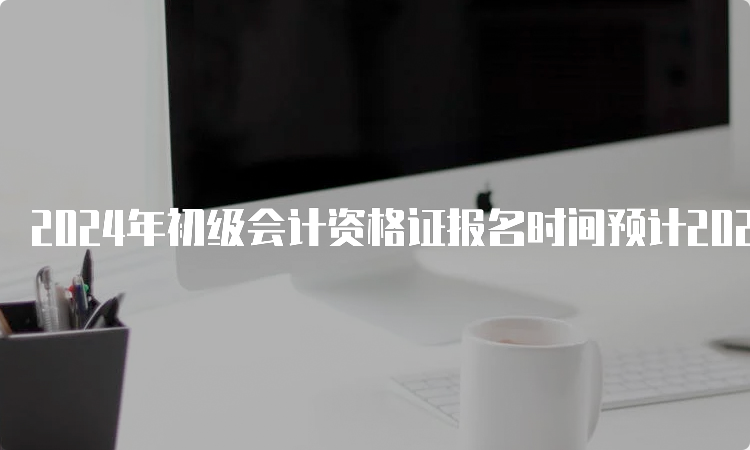 2024年初级会计资格证报名时间预计2023年11月-12月