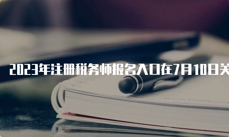 2023年注册税务师报名入口在7月10日关闭