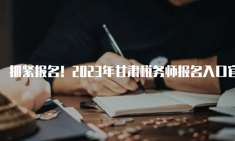 抓紧报名！2023年甘肃税务师报名入口官网7月10日关闭