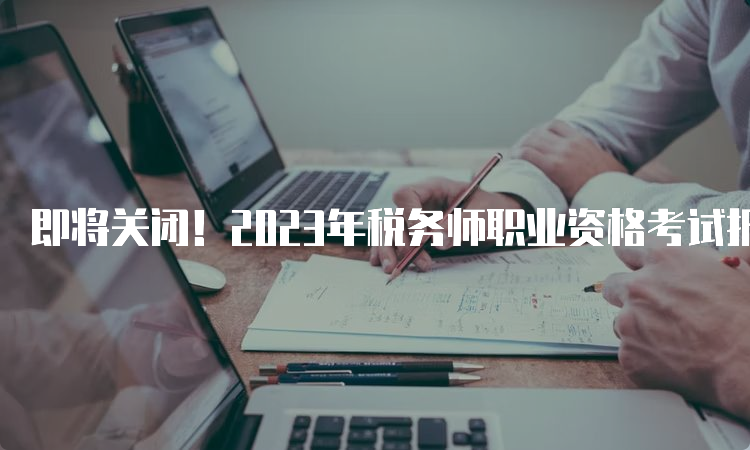 即将关闭！2023年税务师职业资格考试报名系统：中税协