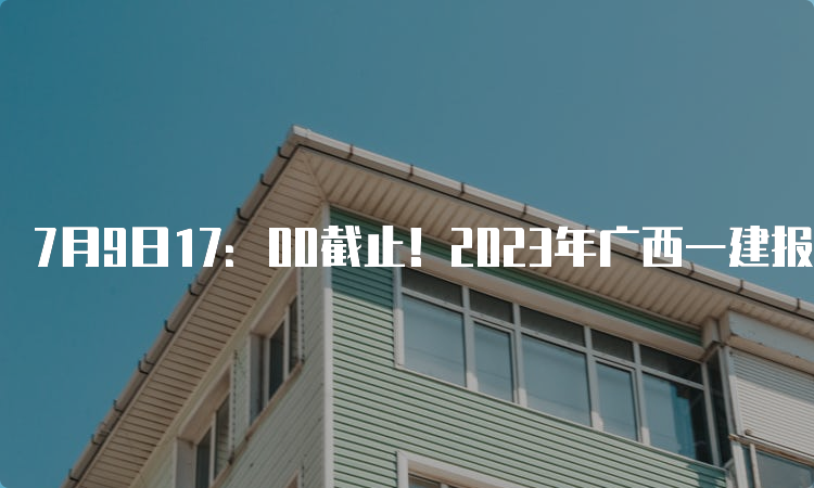 7月9日17：00截止！2023年广西一建报名时间