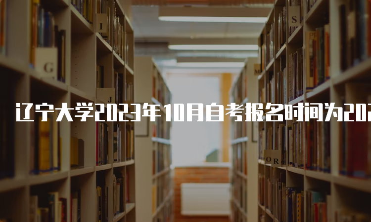 辽宁大学2023年10月自考报名时间为2023年9月6日至9月10日