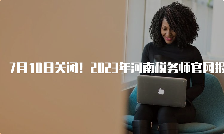 7月10日关闭！2023年河南税务师官网报名入口