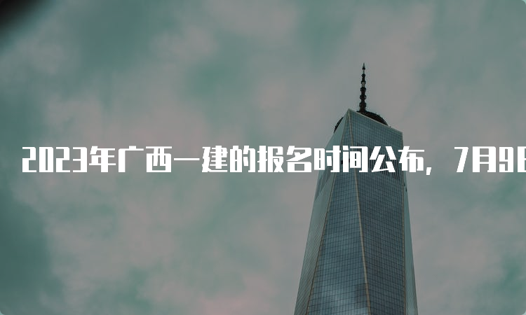 2023年广西一建的报名时间公布，7月9日17：00截止