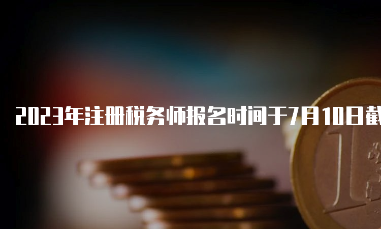 2023年注册税务师报名时间于7月10日截止