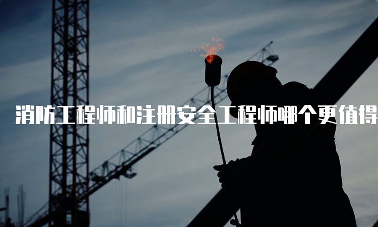 消防工程师和注册安全工程师哪个更值得考？