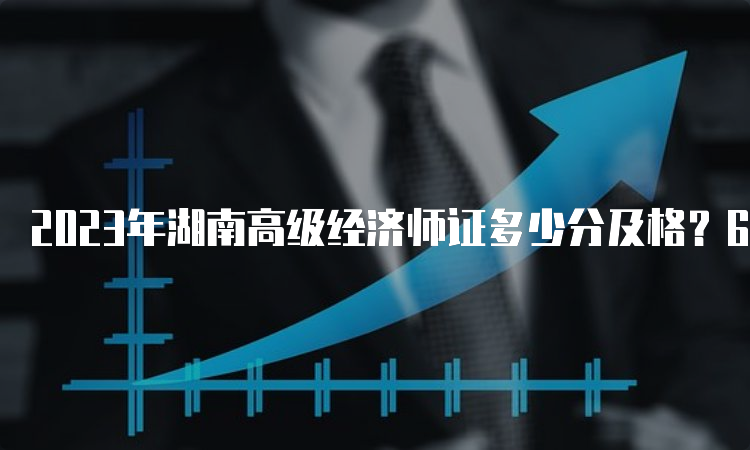 2023年湖南高级经济师证多少分及格？60分